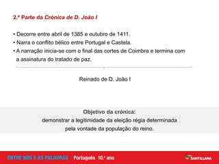 2.ª Parte da Crónica de D. João I
• Decorre entre abril de 1385 e outubro de 1411.
• Narra o conflito bélico entre Portugal e Castela.
• A narração inicia-se com o final das cortes de Coimbra e termina com
a assinatura do tratado de paz.
Reinado de D. João I
Objetivo da crónica:
demonstrar a legitimidade da eleição régia determinada
pela vontade da população do reino.
 
