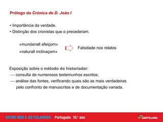 Prólogo da Crónica de D. João I
• Importância da verdade.
• Distinção dos cronistas que o precederam.
«mundanall afeiçom»
«naturall inclinaçom»
Falsidade nos relatos
Exposição sobre o método do historiador:
 consulta de numerosos testemunhos escritos;
 análise das fontes, verificando quais são as mais verdadeiras
pelo confronto de manuscritos e de documentação variada.
 