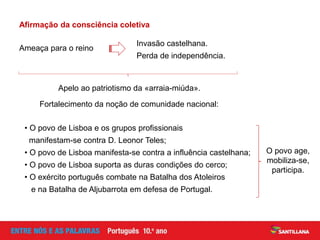 • O povo de Lisboa e os grupos profissionais
manifestam-se contra D. Leonor Teles;
• O povo de Lisboa manifesta-se contra a influência castelhana;
• O povo de Lisboa suporta as duras condições do cerco;
• O exército português combate na Batalha dos Atoleiros
e na Batalha de Aljubarrota em defesa de Portugal.
Ameaça para o reino
Fortalecimento da noção de comunidade nacional:
Afirmação da consciência coletiva
Invasão castelhana.
Perda de independência.
Apelo ao patriotismo da «arraia-miúda».
O povo age,
mobiliza-se,
participa.
 