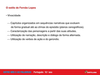O estilo de Fernão Lopes
• Vivacidade
 Capítulos organizados em sequências narrativas que evoluem
de forma gradual até ao clímax do episódio (planos cenográficos).
 Caracterização das personagens a partir das suas atitudes.
 Utilização de narração, descrição e diálogo de forma alternada.
 Utilização de verbos de ação e do gerúndio.
 