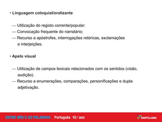 • Linguagem coloquial/oralizante
 Utilização do registo corrente/popular;
 Convocação frequente do narratário;
 Recurso a apóstrofes, interrogações retóricas, exclamações
e interjeições.
• Apelo visual
 Utilização de campos lexicais relacionados com os sentidos (visão,
audição).
 Recurso a enumerações, comparações, personificações e dupla
adjetivação.
 