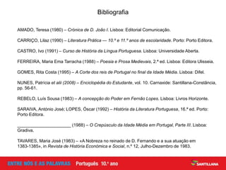 Bibliografia
AMADO, Teresa (1980) – Crónica de D. João I. Lisboa: Editorial Comunicação.
CARRIÇO, Lilaz (1990) – Literatura Prática — 10.º e 11.º anos de escolaridade. Porto: Porto Editora.
CASTRO, Ivo (1991) – Curso de História da Língua Portuguesa. Lisboa: Universidade Aberta.
FERREIRA, Maria Ema Tarracha (1988) – Poesia e Prosa Medievais, 2.ª ed. Lisboa: Editora Ulisseia.
GOMES, Rita Costa (1995) – A Corte dos reis de Portugal no final da Idade Média. Lisboa: Difel.
NUNES, Patrícia et alii (2008) – Enciclopédia do Estudante, vol. 10. Carnaxide: Santillana-Constância,
pp. 56-61.
REBELO, Luís Sousa (1983) – A concepção do Poder em Fernão Lopes. Lisboa: Livros Horizonte.
SARAIVA, António José; LOPES, Óscar (1992) – História da Literatura Portuguesa, 16.ª ed. Porto:
Porto Editora.
______________________ (1988) – O Crepúsculo da Idade Média em Portugal, Parte III. Lisboa:
Gradiva.
TAVARES, Maria José (1983) – «A Nobreza no reinado de D. Fernando e a sua atuação em
1383-1385», in Revista de História Económica e Social, n.º 12, Julho-Dezembro de 1983.
 