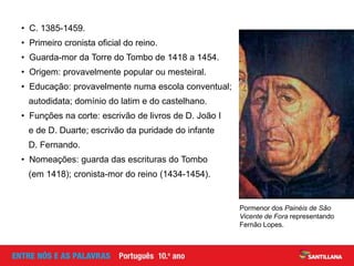 • C. 1385-1459.
• Primeiro cronista oficial do reino.
• Guarda-mor da Torre do Tombo de 1418 a 1454.
• Origem: provavelmente popular ou mesteiral.
• Educação: provavelmente numa escola conventual;
autodidata; domínio do latim e do castelhano.
• Funções na corte: escrivão de livros de D. João I
e de D. Duarte; escrivão da puridade do infante
D. Fernando.
• Nomeações: guarda das escrituras do Tombo
(em 1418); cronista-mor do reino (1434-1454).
Pormenor dos Painéis de São
Vicente de Fora representando
Fernão Lopes.
 