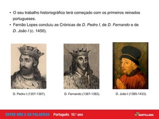 • O seu trabalho historiográfico terá começado com os primeiros reinados
portugueses.
• Fernão Lopes concluiu as Crónicas de D. Pedro I, de D. Fernando e de
D. João I (c. 1450).
D. João I (1385-1433).D. Pedro I (1357-1367). D. Fernando (1367-1383).
 