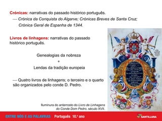 Crónicas: narrativas do passado histórico português.
 Crónica da Conquista do Algarve; Crónicas Breves de Santa Cruz;
Crónica Geral de Espanha de 1344.
Livros de linhagens: narrativas do passado
histórico português.
Genealogias da nobreza
+
Lendas da tradição europeia
 Quatro livros de linhagens; o terceiro e o quarto
são organizados pelo conde D. Pedro.
Iluminura do anterrosto do Livro de Linhagens
do Conde Dom Pedro, século XVII.
 