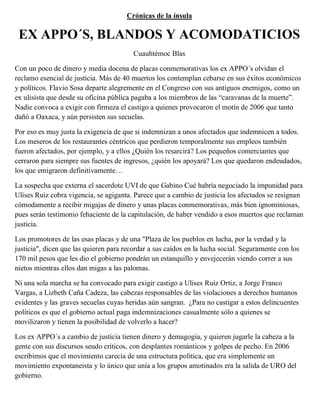 Crónicas de la ínsula

 EX APPO´S, BLANDOS Y ACOMODATICIOS
                                         Cuauhtémoc Blas

Con un poco de dinero y media docena de placas conmemorativas los ex APPO´s olvidan el
reclamo esencial de justicia. Más de 40 muertos los contemplan cebarse en sus éxitos económicos
y políticos. Flavio Sosa departe alegremente en el Congreso con sus antiguos enemigos, como un
ex ulisista que desde su oficina pública pagaba a los miembros de las “caravanas de la muerte”.
Nadie convoca a exigir con firmeza el castigo a quienes provocaron el motín de 2006 que tanto
dañó a Oaxaca, y aún persisten sus secuelas.

Por eso es muy justa la exigencia de que si indemnizan a unos afectados que indemnicen a todos.
Los meseros de los restaurantes céntricos que perdieron temporalmente sus empleos también
fueron afectados, por ejemplo, y a ellos ¿Quién los resarcirá? Los pequeños comerciantes que
cerraron para siempre sus fuentes de ingresos, ¿quién los apoyará? Los que quedaron endeudados,
los que emigraron definitivamente…

La sospecha que externa el sacerdote UVI de que Gabino Cué habría negociado la impunidad para
Ulises Ruiz cobra vigencia, se agiganta. Parece que a cambio de justicia los afectados se resignan
cómodamente a recibir migajas de dinero y unas placas conmemorativas, más bien ignominiosas,
pues serán testimonio fehaciente de la capitulación, de haber vendido a esos muertos que reclaman
justicia.

Los promotores de las esas placas y de una "Plaza de los pueblos en lucha, por la verdad y la
justicia", dicen que las quieren para recordar a sus caídos en la lucha social. Seguramente con los
170 mil pesos que les dio el gobierno pondrán un estanquillo y envejecerán viendo correr a sus
nietos mientras ellos dan migas a las palomas.

Ni una sola marcha se ha convocado para exigir castigo a Ulises Ruiz Ortiz, a Jorge Franco
Vargas, a Lizbeth Caña Cadeza, las cabezas responsables de las violaciones a derechos humanos
evidentes y las graves secuelas cuyas heridas aún sangran. ¿Para no castigar a estos delincuentes
políticos es que el gobierno actual paga indemnizaciones casualmente sólo a quienes se
movilizaron y tienen la posibilidad de volverlo a hacer?

Los ex APPO´s a cambio de justicia tienen dinero y demagogia, y quieren jugarle la cabeza a la
gente con sus discursos seudo críticos, con desplantes románticos y golpes de pecho. En 2006
escribimos que el movimiento carecía de una estructura política, que era simplemente un
movimiento expontaneista y lo único que unía a los grupos amotinados era la salida de URO del
gobierno.
 