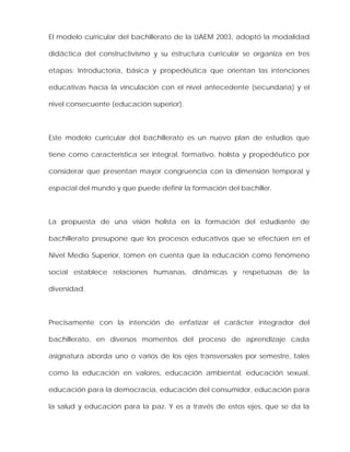 El modelo curricular del bachillerato de la UAEM 2003, adoptó la modalidad
didáctica del constructivismo y su estructura curricular se organiza en tres
etapas: Introductoria, básica y propedéutica que orientan las intenciones
educativas hacia la vinculación con el nivel antecedente (secundaria) y el
nivel consecuente (educación superior).
Este modelo curricular del bachillerato es un nuevo plan de estudios que
tiene como característica ser integral, formativo, holísta y propedéutico por
considerar que presentan mayor congruencia con la dimensión temporal y
espacial del mundo y que puede definir la formación del bachiller.
La propuesta de una visión holista en la formación del estudiante de
bachillerato presupone que los procesos educativos que se efectúen en el
Nivel Medio Superior, tomen en cuenta que la educación como fenómeno
social establece relaciones humanas, dinámicas y respetuosas de la
diversidad.
Precisamente con la intención de enfatizar el carácter integrador del
bachillerato, en diversos momentos del proceso de aprendizaje cada
asignatura aborda uno o varios de los ejes transversales por semestre, tales
como la educación en valores, educación ambiental, educación sexual,
educación para la democracia, educación del consumidor, educación para
la salud y educación para la paz. Y es a través de estos ejes, que se da la
 