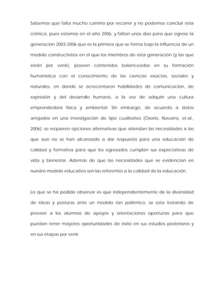 Sabemos que falta mucho camino por recorrer y no podemos concluir esta
crónica, pues estamos en el año 2006, y faltan unos días para que egrese la
generación 2003-2006 que es la primera que se forma bajo la influencia de un
modelo constructivista en el que los miembros de esta generación (y las que
están por venir), poseen contenidos balanceados en su formación
humanística con el conocimiento de las ciencias exactas, sociales y
naturales, en donde se acrecentaron habilidades de comunicación, de
expresión y del desarrollo humano, a la vez de adquirir una cultura
emprendedora física y ambiental. Sin embargo, de acuerdo a datos
arrojados en una investigación de tipo cualitativo (Osorio, Navarro, et.al.,
2006); se requieren opciones alternativas que atiendan las necesidades a las
que aún no se han alcanzado a dar respuesta para una educación de
calidad y formativa para que los egresados cumplan sus expectativas de
vida y bienestar. Además de que las necesidades que se evidencian en
nuestro modelo educativo son las referentes a la calidad de la educación.
Lo que se ha podido observar es que independientemente de la diversidad
de ideas y posturas ante un modelo tan polémico, se esta tratando de
proveer a los alumnos de apoyos y orientaciones oportunas para que
puedan tener mayores oportunidades de éxito en sus estudios posteriores y
en sus etapas por venir.
 