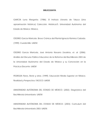 BIBLIOGRAFÍA
GARCÍA Luna Margarita. (1986). El Instituto Literario de Toluca (Una
aproximación histórica) Colección: Histórica/5. Universidad Autónoma del
Estado de México: México.
OSORIO García Maricela. Breve Crónica del Plantel Ignacio Ramírez Calzada.
(1999). Cuadernillo: UAEM.
OSORIO García Maricela, José Antonio Navarro Zavaleta, et. al. (2006).
Análisis del Discurso Político Educativo de la Reforma del Bachillerato 2003 de
la Universidad Autónoma del Estado de México y su Concreción en la
Práctica Docente: UAEM
PEDROZA Flores, René y otros. (1999). Educación Media Superior en México.
Realidad y Perspectiva. FACICO: UAEM.
UNIVERSIDAD AUTÓNOMA DEL ESTADO DE MÉXICO. (2002). Diagnóstico del
Bachillerato Universitario: UAEM.
UNIVERSIDAD AUTÓNOMA DEL ESTADO DE MÉXICO. (2003). Curriculum del
Bachillerato Universitario 2003: UAEM.
 