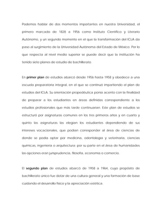 Podemos hablar de dos momentos importantes en nuestra Universidad, el
primero marcado de 1828 a 1956 como Instituto Científico y Literario
Autónomo, y un segundo momento en el que la transformación del ICLA da
paso al surgimiento de la Universidad Autónoma del Estado de México. Por lo
que respecta al nivel medio superior se puede decir que la institución ha
tenido siete planes de estudio de bachillerato.
En primer plan de estudios abarcó desde 1956 hasta 1958 y obedece a una
escuela preparatoria integral, en el que se continuó impartiendo el plan de
estudios del ICLA. Su orientación propedéutica ponía acento con la finalidad
de preparar a los estudiantes en áreas definidas correspondiente a los
estudios profesionales que más tarde continuarían. Este plan de estudios se
estructuró por asignaturas comunes en los tres primeros años y en cuarto y
quinto las asignaturas las elegían los estudiantes dependiendo de sus
intereses vocacionales, que podían corresponder al área de ciencias de
donde se podía optar por medicina, odontología y veterinaria, ciencias
químicas, ingeniería o arquitectura; por su parte en el área de humanidades
las opciones eran jurisprudencia, filosofía, economía o comercio.
El segundo plan de estudios abarcó de 1958 a 1964, cuyo propósito de
bachillerato único fue dotar de una cultura general y una formación de base
cuidando el desarrollo físico y la apreciación estética.
 