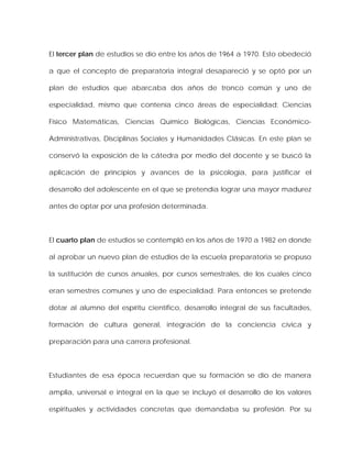 El tercer plan de estudios se dio entre los años de 1964 a 1970. Esto obedeció
a que el concepto de preparatoria integral desapareció y se optó por un
plan de estudios que abarcaba dos años de tronco común y uno de
especialidad, mismo que contenía cinco áreas de especialidad: Ciencias
Físico Matemáticas, Ciencias Químico Biológicas, Ciencias Económico-
Administrativas, Disciplinas Sociales y Humanidades Clásicas. En este plan se
conservó la exposición de la cátedra por medio del docente y se buscó la
aplicación de principios y avances de la psicología, para justificar el
desarrollo del adolescente en el que se pretendía lograr una mayor madurez
antes de optar por una profesión determinada.
El cuarto plan de estudios se contempló en los años de 1970 a 1982 en donde
al aprobar un nuevo plan de estudios de la escuela preparatoria se propuso
la sustitución de cursos anuales, por cursos semestrales, de los cuales cinco
eran semestres comunes y uno de especialidad. Para entonces se pretende
dotar al alumno del espíritu científico, desarrollo integral de sus facultades,
formación de cultura general, integración de la conciencia cívica y
preparación para una carrera profesional.
Estudiantes de esa época recuerdan que su formación se dio de manera
amplia, universal e integral en la que se incluyó el desarrollo de los valores
espirituales y actividades concretas que demandaba su profesión. Por su
 