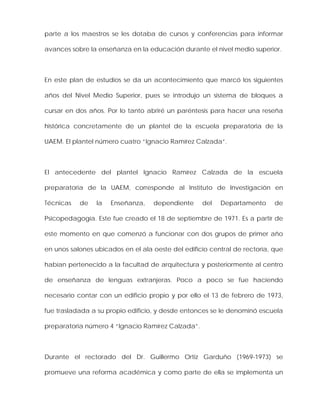 parte a los maestros se les dotaba de cursos y conferencias para informar
avances sobre la enseñanza en la educación durante el nivel medio superior.
En este plan de estudios se da un acontecimiento que marcó los siguientes
años del Nivel Medio Superior, pues se introdujo un sistema de bloques a
cursar en dos años. Por lo tanto abriré un paréntesis para hacer una reseña
histórica concretamente de un plantel de la escuela preparatoria de la
UAEM. El plantel número cuatro “Ignacio Ramírez Calzada”.
El antecedente del plantel Ignacio Ramírez Calzada de la escuela
preparatoria de la UAEM, corresponde al Instituto de Investigación en
Técnicas de la Enseñanza, dependiente del Departamento de
Psicopedagogía. Este fue creado el 18 de septiembre de 1971. Es a partir de
este momento en que comenzó a funcionar con dos grupos de primer año
en unos salones ubicados en el ala oeste del edificio central de rectoría, que
habían pertenecido a la facultad de arquitectura y posteriormente al centro
de enseñanza de lenguas extranjeras. Poco a poco se fue haciendo
necesario contar con un edificio propio y por ello el 13 de febrero de 1973,
fue trasladada a su propio edificio, y desde entonces se le denominó escuela
preparatoria número 4 “Ignacio Ramírez Calzada”.
Durante el rectorado del Dr. Guillermo Ortiz Garduño (1969-1973) se
promueve una reforma académica y como parte de ella se implementa un
 