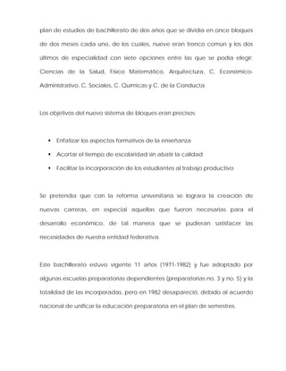 plan de estudios de bachillerato de dos años que se dividía en once bloques
de dos meses cada uno, de los cuales, nueve eran tronco común y los dos
últimos de especialidad con siete opciones entre las que se podía elegir:
Ciencias de la Salud, Físico Matemático, Arquitectura, C. Económico-
Administrativo, C. Sociales, C. Químicas y C. de la Conducta.
Los objetivos del nuevo sistema de bloques eran precisos:
Enfatizar los aspectos formativos de la enseñanza
Acortar el tiempo de escolaridad sin abatir la calidad
Facilitar la incorporación de los estudiantes al trabajo productivo
Se pretendía que con la reforma universitaria se lograra la creación de
nuevas carreras, en especial aquellas que fueron necesarias para el
desarrollo económico, de tal manera que se pudieran satisfacer las
necesidades de nuestra entidad federativa.
Este bachillerato estuvo vigente 11 años (1971-1982) y fue adoptado por
algunas escuelas preparatorias dependientes (preparatorias no. 3 y no. 5) y la
totalidad de las incorporadas, pero en 1982 desapareció, debido al acuerdo
nacional de unificar la educación preparatoria en el plan de semestres.
 