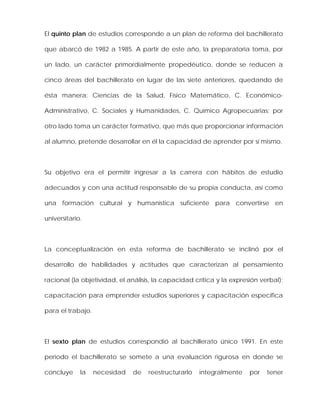 El quinto plan de estudios corresponde a un plan de reforma del bachillerato
que abarcó de 1982 a 1985. A partir de este año, la preparatoria toma, por
un lado, un carácter primordialmente propedéutico, donde se reducen a
cinco áreas del bachillerato en lugar de las siete anteriores, quedando de
ésta manera: Ciencias de la Salud, Físico Matemático, C. Económico-
Administrativo, C. Sociales y Humanidades, C. Químico Agropecuarias; por
otro lado toma un carácter formativo, que más que proporcionar información
al alumno, pretende desarrollar en él la capacidad de aprender por sí mismo.
Su objetivo era el permitir ingresar a la carrera con hábitos de estudio
adecuados y con una actitud responsable de su propia conducta, así como
una formación cultural y humanística suficiente para convertirse en
universitario.
La conceptualización en esta reforma de bachillerato se inclinó por el
desarrollo de habilidades y actitudes que caracterizan al pensamiento
racional (la objetividad, el análisis, la capacidad crítica y la expresión verbal);
capacitación para emprender estudios superiores y capacitación específica
para el trabajo.
El sexto plan de estudios correspondió al bachillerato único 1991. En este
periodo el bachillerato se somete a una evaluación rigurosa en donde se
concluye la necesidad de reestructurarlo integralmente por tener
 