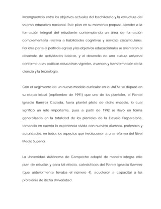 incongruencia entre los objetivos actuales del bachillerato y la estructura del
sistema educativo nacional. Este plan en su momento propuso atender a la
formación integral del estudiante contemplando un área de formación
complementaria relativa a habilidades cognitivas y servicios cocurriculares.
Por otra parte el perfil de egreso y los objetivos educacionales se orientaron al
desarrollo de actividades básicas, y al desarrollo de una cultura universal
conforme a las políticas educativas vigentes, avances y transformación de la
ciencia y la tecnología.
Con el surgimiento de un nuevo modelo curricular en la UAEM, se dispuso en
su etapa inicial (septiembre de 1991) que uno de los planteles, el Plantel
Ignacio Ramírez Calzada, fuera plantel piloto de dicho modelo, lo cual
significó un reto importante, pues a partir de 1992 se llevó en forma
generalizada en la totalidad de los planteles de la Escuela Preparatoria,
tomando en cuenta la experiencia vivida con nuestros alumnos, profesores y
autoridades, en todos los aspectos que involucraron a una reforma del Nivel
Medio Superior.
La Universidad Autónoma de Campeche adoptó de manera íntegra este
plan de estudios y para tal efecto, catedráticos del Plantel Ignacio Ramírez
(que anteriormente llevaba el número 4), acudieron a capacitar a los
profesores de dicha Universidad.
 