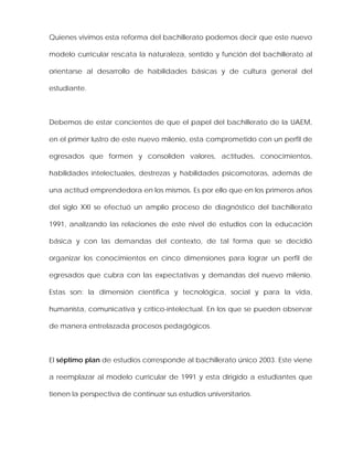 Quienes vivimos esta reforma del bachillerato podemos decir que este nuevo
modelo curricular rescata la naturaleza, sentido y función del bachillerato al
orientarse al desarrollo de habilidades básicas y de cultura general del
estudiante.
Debemos de estar concientes de que el papel del bachillerato de la UAEM,
en el primer lustro de este nuevo milenio, esta comprometido con un perfil de
egresados que formen y consoliden valores, actitudes, conocimientos,
habilidades intelectuales, destrezas y habilidades psicomotoras, además de
una actitud emprendedora en los mismos. Es por ello que en los primeros años
del siglo XXI se efectuó un amplio proceso de diagnóstico del bachillerato
1991, analizando las relaciones de este nivel de estudios con la educación
básica y con las demandas del contexto, de tal forma que se decidió
organizar los conocimientos en cinco dimensiones para lograr un perfil de
egresados que cubra con las expectativas y demandas del nuevo milenio.
Estas son: la dimensión científica y tecnológica, social y para la vida,
humanista, comunicativa y crítico-intelectual. En los que se pueden observar
de manera entrelazada procesos pedagógicos.
El séptimo plan de estudios corresponde al bachillerato único 2003. Este viene
a reemplazar al modelo curricular de 1991 y esta dirigido a estudiantes que
tienen la perspectiva de continuar sus estudios universitarios.
 