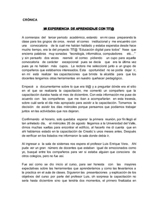 CRÓNICA
A comienzos del tercer periodo académico, estando en mi casa preparando la
clase para los grupos de once, revisé el correo institucional y me encuentro con
una convocatoria de la cual me habían hablado y estaba esperaba desde hace
mucho tiempo, era la del proyecto TIT@ “Educación digital para todos” frase que
encierra palabras muy sonadas “tecnología, informática, computadores etc…”´
y sin pensarlo dos veces reenvié el correo pidiendo un cupo para aquella
convocatoria de carácter excepcional pues se decía que era la última vez
pues ya no habían más cupos. La rectora me seleccionó junto a un grupo de
compañeros que estábamos interesados. Esta oportunidad no se podía dejar ir,
en mí está realizar las capacitaciones que brinde la alcaldía para que los
docentes tengamos otras herramientas en nuestro quehacer pedagógico.
Empecé a documentarme sobre lo que era tit@ y a preguntar dónde era el sitio
en el que se realizaría la capacitación, me comentó un compañero que la
capacitación duraba hasta el mes de diciembre. Con esta información me puse de
acuerdo con las compañeras que me iban a acompañarían en esta travesía,
sobre cuál sería el día más apropiado para asistir a la capacitación. Tomamos la
decisión de asistir los días miércoles porque pensamos que podíamos trabajar
juntos en las actividades que nos dejaran.
Confirmando el horario, solo quedaba esperar la primera reunión, por fin llegó el
tan anhelado día, el miércoles 26 de agosto llegamos a la Universidad del Valle,
dimos muchas vueltas para encontrar el edificio, al hacerlo me di cuenta que en
ahí habíamos estado en la capacitación de Creatic´s unos meses antes. Después
de verificar en los listados me informaron la sala donde debía ir.
Al ingresar a la sala de sistemas nos espera el profesor Luis Enrique Vera. Ahí
pude ver un gran número de docentes que estaban igual de emocionados como
yo, busqué entre los compañeros para ver si estaba alguien que conociera de
otros colegios, pero no fue así.
Fue así como se dio inicio al curso, para ser honesta con las mayores
expectativas sobre las herramientas que aprenderíamos y como las llevaríamos a
la practica en el aula de clases. Siguieron las presentaciones y explicación de los
objetivos del curso por parte del profesor Luis, oh sorpresa la capacitación no
sería hasta diciembre sino que tendría dos momentos, el primero finalizaba en
 