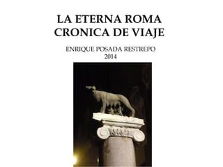 LA ETERNA ROMA
CRONICA DE VIAJE
ENRIQUE POSADA RESTREPO
2014
 
