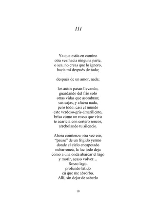 III
Ya que estás en camino
otra vez hacia ninguna parte,
o sea, no creas que lo ignoro,
hacia mí después de todo;
después de un amor, nada;
los autos pasan llevando,
guardando del frío solo
otras vidas que asombran;
sus cajas, y afuera nada,
pero todo; casi el mundo
este verdoso-gris-amarillento,
brisa como un rosso que vivo
te acaricia con certero rencor,
arrebolando tu silencio.
Ahora comienza otra vez eso,
“pause” de un frígido yermo
donde el cielo encapotado
nubarronea, la luz todo deja
como a una onda abarcar el lago
y morir, acaso volver…
Rosso lago,
profundo latido
en que me absorbo.
Allí, sin dejar de saberlo
10
 
