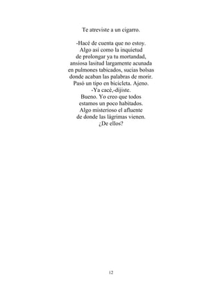 Te atreviste a un cigarro.
-Hacé de cuenta que no estoy.
Algo así como la inquietud
de prolongar ya tu mortandad,
ansiosa lasitud largamente acunada
en pulmones tabicados, sucias bolsas
donde acaban las palabras de morir.
Pasó un tipo en bicicleta. Ajeno.
-Ya cacé,-dijiste.
Bueno. Yo creo que todos
estamos un poco habitados.
Algo misterioso el afluente
de donde las lágrimas vienen.
¿De ellos?
12
 