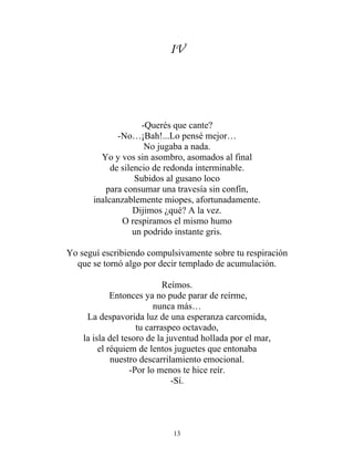 IV
-Querés que cante?
-No…¡Bah!...Lo pensé mejor…
No jugaba a nada.
Yo y vos sin asombro, asomados al final
de silencio de redonda interminable.
Subidos al gusano loco
para consumar una travesía sin confín,
inalcanzablemente miopes, afortunadamente.
Dijimos ¿qué? A la vez.
O respiramos el mismo humo
un podrido instante gris.
Yo seguí escribiendo compulsivamente sobre tu respiración
que se tornó algo por decir templado de acumulación.
Reímos.
Entonces ya no pude parar de reírme,
nunca más…
La despavorida luz de una esperanza carcomida,
tu carraspeo octavado,
la isla del tesoro de la juventud hollada por el mar,
el réquiem de lentos juguetes que entonaba
nuestro descarrilamiento emocional.
-Por lo menos te hice reír.
-Sí.
13
 