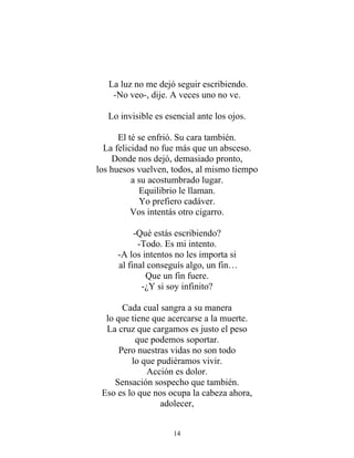 La luz no me dejó seguir escribiendo.
-No veo-, dije. A veces uno no ve.
Lo invisible es esencial ante los ojos.
El té se enfrió. Su cara también.
La felicidad no fue más que un absceso.
Donde nos dejó, demasiado pronto,
los huesos vuelven, todos, al mismo tiempo
a su acostumbrado lugar.
Equilibrio le llaman.
Yo prefiero cadáver.
Vos intentás otro cigarro.
-Qué estás escribiendo?
-Todo. Es mi intento.
-A los intentos no les importa si
al final conseguís algo, un fin…
Que un fin fuere.
-¿Y si soy infinito?
Cada cual sangra a su manera
lo que tiene que acercarse a la muerte.
La cruz que cargamos es justo el peso
que podemos soportar.
Pero nuestras vidas no son todo
lo que pudiéramos vivir.
Acción es dolor.
Sensación sospecho que también.
Eso es lo que nos ocupa la cabeza ahora,
adolecer,
14
 
