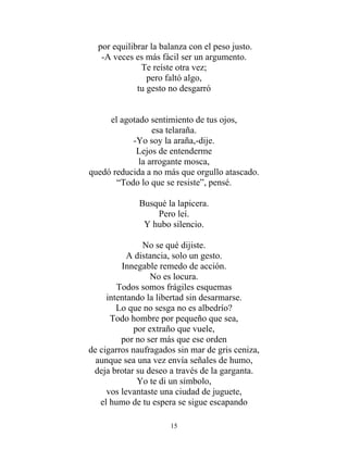 por equilibrar la balanza con el peso justo.
-A veces es más fácil ser un argumento.
Te reíste otra vez;
pero faltó algo,
tu gesto no desgarró
el agotado sentimiento de tus ojos,
esa telaraña.
-Yo soy la araña,-dije.
Lejos de entenderme
la arrogante mosca,
quedó reducida a no más que orgullo atascado.
“Todo lo que se resiste”, pensé.
Busqué la lapicera.
Pero leí.
Y hubo silencio.
No se qué dijiste.
A distancia, solo un gesto.
Innegable remedo de acción.
No es locura.
Todos somos frágiles esquemas
intentando la libertad sin desarmarse.
Lo que no sesga no es albedrío?
Todo hombre por pequeño que sea,
por extraño que vuele,
por no ser más que ese orden
de cigarros naufragados sin mar de gris ceniza,
aunque sea una vez envía señales de humo,
deja brotar su deseo a través de la garganta.
Yo te di un símbolo,
vos levantaste una ciudad de juguete,
el humo de tu espera se sigue escapando
15
 