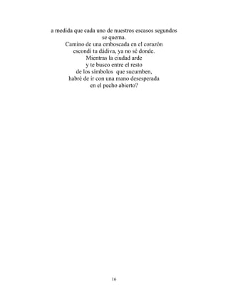 a medida que cada uno de nuestros escasos segundos
se quema.
Camino de una emboscada en el corazón
escondí tu dádiva, ya no sé donde.
Mientras la ciudad arde
y te busco entre el resto
de los símbolos que sucumben,
habré de ir con una mano desesperada
en el pecho abierto?
16
 