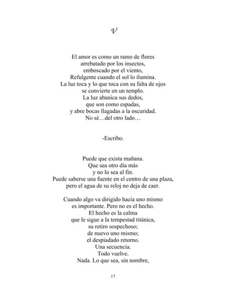 V
El amor es como un ramo de flores
arrebatado por los insectos,
emboscado por el viento,
Refulgente cuando el sol lo ilumina.
La luz toca y lo que toca con su falta de ojos
se convierte en un templo.
La luz abanica sus dedos,
que son como espadas,
y abre bocas llagadas a la oscuridad.
No sé…del otro lado…
-Escribo.
Puede que exista mañana.
Que sea otro día más
y no lo sea al fin.
Puede saberse una fuente en el centro de una plaza,
pero el agua de su reloj no deja de caer.
Cuando algo va dirigido hacia uno mismo
es importante. Pero no es el hecho.
El hecho es la calma
que le sigue a la tempestad titánica,
su retiro sospechoso;
de nuevo uno mismo;
el despiadado retorno.
Una secuencia.
Todo vuelve.
Nada. Lo que sea, sin nombre,
17
 