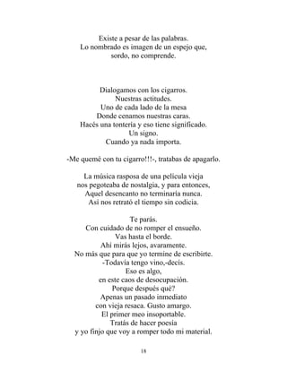 Existe a pesar de las palabras.
Lo nombrado es imagen de un espejo que,
sordo, no comprende.
Dialogamos con los cigarros.
Nuestras actitudes.
Uno de cada lado de la mesa
Donde cenamos nuestras caras.
Hacés una tontería y eso tiene significado.
Un signo.
Cuando ya nada importa.
-Me quemé con tu cigarro!!!-, tratabas de apagarlo.
La música rasposa de una película vieja
nos pegoteaba de nostalgia, y para entonces,
Aquel desencanto no terminaría nunca.
Así nos retrató el tiempo sin codicia.
Te parás.
Con cuidado de no romper el ensueño.
Vas hasta el borde.
Ahí mirás lejos, avaramente.
No más que para que yo termine de escribirte.
-Todavía tengo vino,-decís.
Eso es algo,
en este caos de desocupación.
Porque después qué?
Apenas un pasado inmediato
con vieja resaca. Gusto amargo.
El primer meo insoportable.
Tratás de hacer poesía
y yo finjo que voy a romper todo mi material.
18
 