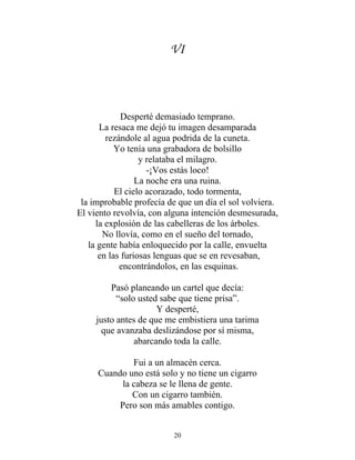 VI
Desperté demasiado temprano.
La resaca me dejó tu imagen desamparada
rezándole al agua podrida de la cuneta.
Yo tenía una grabadora de bolsillo
y relataba el milagro.
-¡Vos estás loco!
La noche era una ruina.
El cielo acorazado, todo tormenta,
la improbable profecía de que un día el sol volviera.
El viento revolvía, con alguna intención desmesurada,
la explosión de las cabelleras de los árboles.
No llovía, como en el sueño del tornado,
la gente había enloquecido por la calle, envuelta
en las furiosas lenguas que se en revesaban,
encontrándolos, en las esquinas.
Pasó planeando un cartel que decía:
“solo usted sabe que tiene prisa”.
Y desperté,
justo antes de que me embistiera una tarima
que avanzaba deslizándose por sí misma,
abarcando toda la calle.
Fui a un almacén cerca.
Cuando uno está solo y no tiene un cigarro
la cabeza se le llena de gente.
Con un cigarro también.
Pero son más amables contigo.
20
 