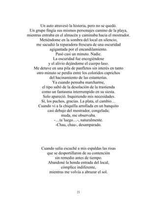 Un auto atravesó la historia, pero no se quedó.
Un grupo fingía sus mismos personajes camino de la playa,
mientras entraba en el almacén y caminaba hacia el mostrador.
Metiéndome en la sombra del local en silencio,
me sacudió la reparadora frescura de una oscuridad
agigantada por el encandilamiento.
Pasó casi un minuto. Nadie.
La oscuridad fue encogiéndose
y el alivio dejándome el cuerpo laso.
Me detuve en una pila de panfletos sin interés en tanto
otro minuto se perdía entre los coloridos caprichos
del hacinamiento de las estanterías.
Ya cuando pensaba marcharme,
el tipo saltó de la desolación de la trastienda
como un fantasma interrumpido en su siesta.
Solo apareció. Inquiriendo mis necesidades.
Sí, los puchos, gracias. La plata, el cambio…
Cuando vi a la chiquilla arrollada en un banquito
casi debajo del mostrador, congelada;
muda, me observaba.
-…ta´luego…-, naturalmente.
-Chau, chau-, desamparado.
Cuando salía escuché a mis espaldas las risas
que se desportillaron de su contención
sin remedio antes de tiempo.
Abandoné la honda entrada del local,
cómplice indiferente,
mientras me volvía a abrazar el sol.
21
 