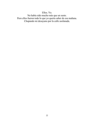 Ellos. Yo.
No había sido mucho más que un susto.
Pero ellos fueron todo lo que yo quería saber de esa mañana.
Chupando mi desayuno por la calle asolanada.
22
 