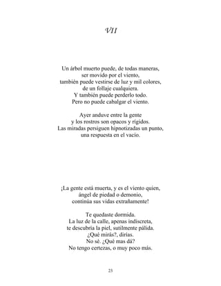 VII
Un árbol muerto puede, de todas maneras,
ser movido por el viento,
también puede vestirse de luz y mil colores,
de un follaje cualquiera.
Y también puede perderlo todo.
Pero no puede cabalgar el viento.
Ayer anduve entre la gente
y los rostros son opacos y rígidos.
Las miradas persiguen hipnotizadas un punto,
una respuesta en el vacío.
¡La gente está muerta, y es el viento quien,
ángel de piedad o demonio,
continúa sus vidas extrañamente!
Te quedaste dormida.
La luz de la calle, apenas indiscreta,
te descubría la piel, sutilmente pálida.
¿Qué mirás?, dirías.
No sé. ¿Qué mas dá?
No tengo certezas, o muy poco más.
23
 