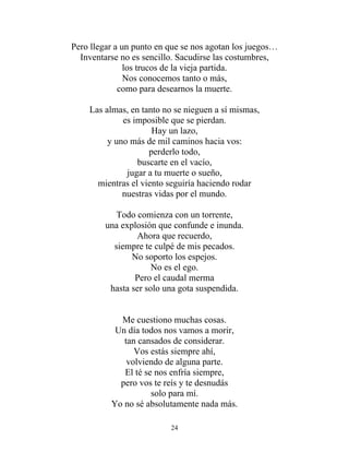 Pero llegar a un punto en que se nos agotan los juegos…
Inventarse no es sencillo. Sacudirse las costumbres,
los trucos de la vieja partida.
Nos conocemos tanto o más,
como para desearnos la muerte.
Las almas, en tanto no se nieguen a sí mismas,
es imposible que se pierdan.
Hay un lazo,
y uno más de mil caminos hacia vos:
perderlo todo,
buscarte en el vacío,
jugar a tu muerte o sueño,
mientras el viento seguiría haciendo rodar
nuestras vidas por el mundo.
Todo comienza con un torrente,
una explosión que confunde e inunda.
Ahora que recuerdo,
siempre te culpé de mis pecados.
No soporto los espejos.
No es el ego.
Pero el caudal merma
hasta ser solo una gota suspendida.
Me cuestiono muchas cosas.
Un día todos nos vamos a morir,
tan cansados de considerar.
Vos estás siempre ahí,
volviendo de alguna parte.
El té se nos enfría siempre,
pero vos te reís y te desnudás
solo para mí.
Yo no sé absolutamente nada más.
24
 