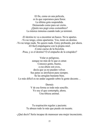 El fin, como en una película,
es lo que esperamos para llorar.
La última gota suspendida.
Demasiado como para ser cierto.
¿Quién nos pegó estas costumbres?
La música inmensa cuando todo ya terminó.
-El destino te va a encontrar un hueco. No te apartes.
-Yo no tengo, cómo apartarme. Vos, tenés un destino.
-Yo no tengo nada. No quiero nada. Estoy probando, por ahora.
-El fácil empalagarse con la propia miel.
-Como caerse de la bicicleta.
-Pasa, y es el destino? O el empacho de la estupidez?
Volar es peligroso,
aunque no más de lo que es amar.
Conozco gente, bueno,
a esa altura son aves,
decía que ya no pueden volver.
Sus patas se atrofiaron para siempre.
Se las arreglan bastante bien.
Lo más difícil es no andar cagando sobre la gente decente…
Dormís
Y de esa forma es todo más sencillo.
Yo soy el que contempla, ahora.
Una tibieza animal.
Tu respiración regular y paciente.
Te abrazo todo lo más que puedo sin tocarte.
-¿Qué decís? Sería incapaz de manosear una mujer inconciente.
25
 