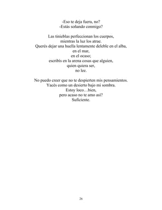 -Eso te deja fuera, no?
-Estás soñando conmigo?
Las tinieblas perfeccionan los cuerpos,
mientras la luz los atrae.
Querés dejar una huella lentamente deleble en el alba,
en el mar,
en el ocaso;
escribís en la arena cosas que alguien,
quien quiera ser,
no lee.
No puedo creer que no te despierten mis pensamientos.
Yacés como un desierto bajo mi sombra.
Estoy loco…bien,
pero acaso no te amo así?
Suficiente.
26
 