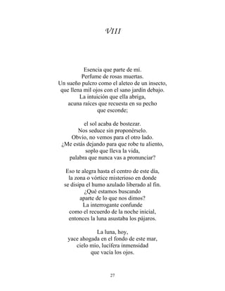 VIII
Esencia que parte de mí.
Perfume de rosas muertas.
Un sueño pulcro como el aleteo de un insecto,
que llena mil ojos con el sano jardín debajo.
La intuición que ella abriga,
acuna raíces que recuesta en su pecho
que esconde;
el sol acaba de bostezar.
Nos seduce sin proponérselo.
Obvio, no vemos para el otro lado.
¿Me estás dejando para que robe tu aliento,
soplo que lleva la vida,
palabra que nunca vas a pronunciar?
Eso te alegra hasta el centro de este día,
la zona o vórtice misterioso en donde
se disipa el humo azulado liberado al fin.
¿Qué estamos buscando
aparte de lo que nos dimos?
La interrogante confunde
como el recuerdo de la noche inicial,
entonces la luna asustaba los pájaros.
La luna, hoy,
yace ahogada en el fondo de este mar,
cielo mío, lucífera inmensidad
que vacía los ojos.
27
 