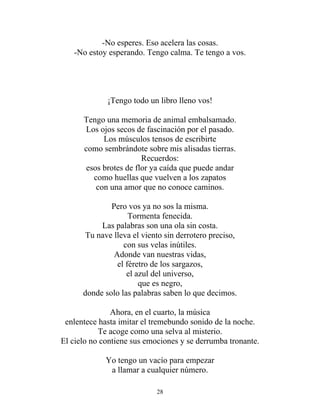 -No esperes. Eso acelera las cosas.
-No estoy esperando. Tengo calma. Te tengo a vos.
¡Tengo todo un libro lleno vos!
Tengo una memoria de animal embalsamado.
Los ojos secos de fascinación por el pasado.
Los músculos tensos de escribirte
como sembrándote sobre mis alisadas tierras.
Recuerdos:
esos brotes de flor ya caída que puede andar
como huellas que vuelven a los zapatos
con una amor que no conoce caminos.
Pero vos ya no sos la misma.
Tormenta fenecida.
Las palabras son una ola sin costa.
Tu nave lleva el viento sin derrotero preciso,
con sus velas inútiles.
Adonde van nuestras vidas,
el féretro de los sargazos,
el azul del universo,
que es negro,
donde solo las palabras saben lo que decimos.
Ahora, en el cuarto, la música
enlentece hasta imitar el tremebundo sonido de la noche.
Te acoge como una selva al misterio.
El cielo no contiene sus emociones y se derrumba tronante.
Yo tengo un vacío para empezar
a llamar a cualquier número.
28
 