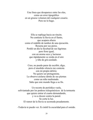 Una línea que desaparece entre las olas,
como un error tipográfico
en un grueso volumen del cualquier cosario.
Pero no lo hago.
Ella se repliega hacia un rincón.
No contiene la lluvia en el llanto,
que acapara afuera
como el redoble de tambor de una ejecución.
Resuma por sus poros.
Perdió un día la facultad de sus lágrimas
pero llora igual,
con un aroma seco y luctuoso
que rápidamente se oxida en el aire
y tiñe de gris-azulado.
Creo, no puedo parar de escribir, digo,
pero el aturdido silencio me contesta
con mi propio delirio.
No quiero ser protagonista.
La observo aislarse detrás de sus piernas
como un niño maltratado.
Sabe que este mundo llega a su fin.
Un recorte de periódico vuela,
soliviantado por los poderes telequinésicos de la tormenta
que quiere entrar al cuarto demandando,
y va a chocar contra la pared.
Se corta la luz.
El rumor de la lluvia se acomoda pesadamente.
-Todavía te puedo ver. Es inútil la oscuridad para el sonido.
29
 
