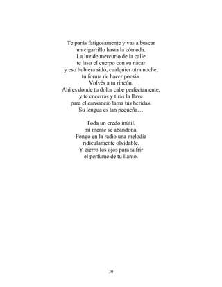 Te parás fatigosamente y vas a buscar
un cigarrillo hasta la cómoda.
La luz de mercurio de la calle
te lava el cuerpo con su nácar
y eso hubiera sido, cualquier otra noche,
tu forma de hacer poesía.
Volvés a tu rincón.
Ahí es donde tu dolor cabe perfectamente,
y te encerrás y tirás la llave
para el cansancio lama tus heridas.
Su lengua es tan pequeña…
Toda un credo inútil,
mi mente se abandona.
Pongo en la radio una melodía
ridículamente olvidable.
Y cierro los ojos para sufrir
el perfume de tu llanto.
30
 