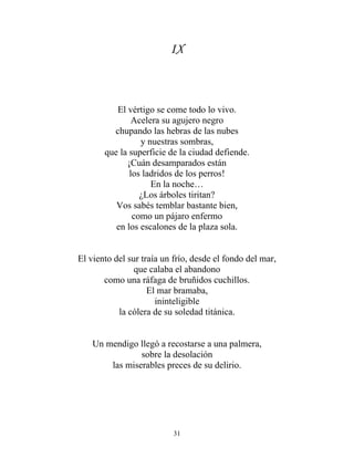 IX
El vértigo se come todo lo vivo.
Acelera su agujero negro
chupando las hebras de las nubes
y nuestras sombras,
que la superficie de la ciudad defiende.
¡Cuán desamparados están
los ladridos de los perros!
En la noche…
¿Los árboles tiritan?
Vos sabés temblar bastante bien,
como un pájaro enfermo
en los escalones de la plaza sola.
El viento del sur traía un frío, desde el fondo del mar,
que calaba el abandono
como una ráfaga de bruñidos cuchillos.
El mar bramaba,
ininteligible
la cólera de su soledad titánica.
Un mendigo llegó a recostarse a una palmera,
sobre la desolación
las miserables preces de su delirio.
31
 