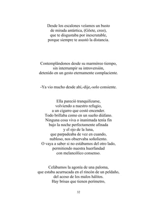 Desde los escalones veíamos un busto
de mirada antártica, (Göete, creo),
que te disgustaba por inescrutable,
porque siempre te asustó la distancia.
Contemplándonos desde su marmóreo tiempo,
sin interrumpir su introversión,
detenido en un gesto eternamente complaciente.
-Ya vio mucho desde ahí,-dije,-solo consiente.
Ella pareció tranquilizarse,
volviendo a nuestro refugio,
a un cigarro que costó encender.
Todo brillaba como en un sueño diáfano.
Ninguna cosa viva o inanimada tenía fin
bajo la noche perfectamente afinada
y el ojo de la luna,
que parpadeaba de vez en cuando,
nubloso, nos observaba soñoliento.
O vaya a saber si no estábamos del otro lado,
permitiendo nuestra huerfandad
con melancólico consenso.
Celábamos la agonía de una paloma,
que estaba acurrucada en el rincón de un peldaño,
del acoso de los malos hálitos.
Hay brisas que tienen perímetro,
32
 