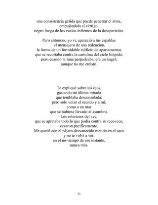 una consistencia gélida que puede penetrar el alma,
empujándola al vértigo,
negro fuego de los vacíos infiernos de la desaparición.
Pero entonces, yo vi, apareció a tus espaldas
el mensajero de una redención,
la forma de un formidable edificio de apartamentos
que se recortaba contra la cartulina del cielo límpido;
pero cuando la luna parpadeaba, era un ángel;
aunque no me creíste.
Te expliqué sobre los ojos,
gastando mi última mirada
que temblaba desconsolada;
pero solo veían el mundo y a mí,
como a un mar
que se hubiese llevado el asombro.
Los estertores del ave,
que se apretaba todo lo que podía contra su recoveco,
cesaron pacíficamente.
Me quedé con el pájaro desvanecido metido en el saco
y no te volví a ver,
en el no-tiempo de ese instante,
nunca más.
33
 
