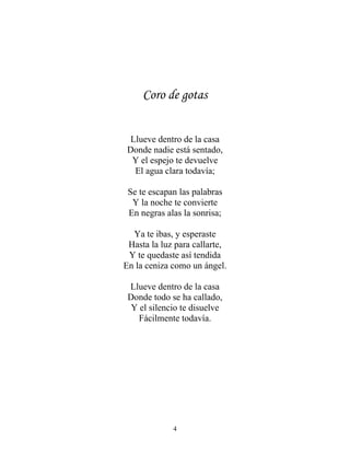 Coro de gotas
Llueve dentro de la casa
Donde nadie está sentado,
Y el espejo te devuelve
El agua clara todavía;
Se te escapan las palabras
Y la noche te convierte
En negras alas la sonrisa;
Ya te ibas, y esperaste
Hasta la luz para callarte,
Y te quedaste así tendida
En la ceniza como un ángel.
Llueve dentro de la casa
Donde todo se ha callado,
Y el silencio te disuelve
Fácilmente todavía.
4
 