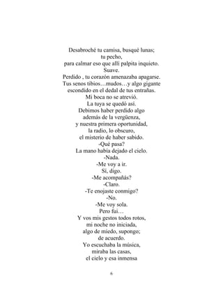 Desabroché tu camisa, busqué lunas;
tu pecho,
para calmar eso que allí palpita inquieto.
Suave.
Perdido , tu corazón amenazaba apagarse.
Tus senos tibios…mudos…y algo gigante
escondido en el dedal de tus entrañas.
Mi boca no se atrevió.
La tuya se quedó así.
Debimos haber perdido algo
además de la vergüenza,
y nuestra primera oportunidad,
la radio, lo obscuro,
el misterio de haber sabido.
-Qué pasa?
La mano había dejado el cielo.
-Nada.
-Me voy a ir.
Sí, digo.
-Me acompañás?
-Claro.
-Te enojaste conmigo?
-No.
-Me voy sola.
Pero fui…
Y vos mis gestos todos rotos,
mi noche no iniciada,
algo de miedo, supongo;
de acuerdo.
Yo escuchaba la música,
miraba las casas,
el cielo y esa inmensa
6
 