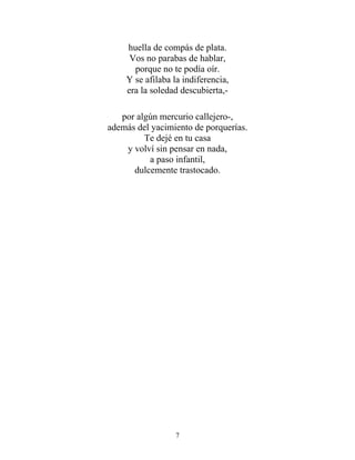 huella de compás de plata.
Vos no parabas de hablar,
porque no te podía oír.
Y se afilaba la indiferencia,
era la soledad descubierta,-
por algún mercurio callejero-,
además del yacimiento de porquerías.
Te dejé en tu casa
y volví sin pensar en nada,
a paso infantil,
dulcemente trastocado.
7
 