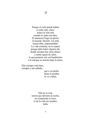 II
Porque el cielo puede hablar
si estás solo, claro,
nunca se está solo
cuando se anda con años.
El amanecer llega sin gloria.
Avanzada. Desarte. Un reloj
inamovible, imperturbable.
La vida continúa, no te espera
porque debe haber alguien ahí,
donde siempre hay otras almas;
y tantas aguas de calor,
lo que promete este sol hambriento
a la sed que se arrastra bajo la arena.
Ella siempre está lejos,
siempre y tan callada…
que a su tumba
hasta el nombre
le va a faltar.
Ella no es ésta,
serena que derrama la noche,
no comprende el error,
lo de la vida sin nombre;
nada,
8
 