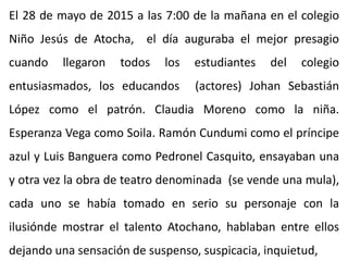 El 28 de mayo de 2015 a las 7:00 de la mañana en el colegio
Niño Jesús de Atocha, el día auguraba el mejor presagio
cuando llegaron todos los estudiantes del colegio
entusiasmados, los educandos (actores) Johan Sebastián
López como el patrón. Claudia Moreno como la niña.
Esperanza Vega como Soila. Ramón Cundumi como el príncipe
azul y Luis Banguera como Pedronel Casquito, ensayaban una
y otra vez la obra de teatro denominada (se vende una mula),
cada uno se había tomado en serio su personaje con la
ilusiónde mostrar el talento Atochano, hablaban entre ellos
dejando una sensación de suspenso, suspicacia, inquietud,
 