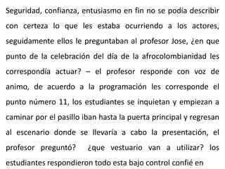 Seguridad, confianza, entusiasmo en fin no se podía describir
con certeza lo que les estaba ocurriendo a los actores,
seguidamente ellos le preguntaban al profesor Jose, ¿en que
punto de la celebración del día de la afrocolombianidad les
correspondía actuar? – el profesor responde con voz de
animo, de acuerdo a la programación les corresponde el
punto número 11, los estudiantes se inquietan y empiezan a
caminar por el pasillo iban hasta la puerta principal y regresan
al escenario donde se llevaría a cabo la presentación, el
profesor preguntó? ¿que vestuario van a utilizar? los
estudiantes respondieron todo esta bajo control confié en
 